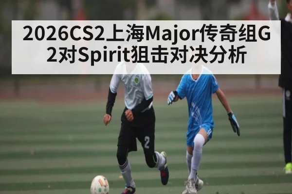 2026CS2上海Major传奇组G2对Spirit狙击对决分析