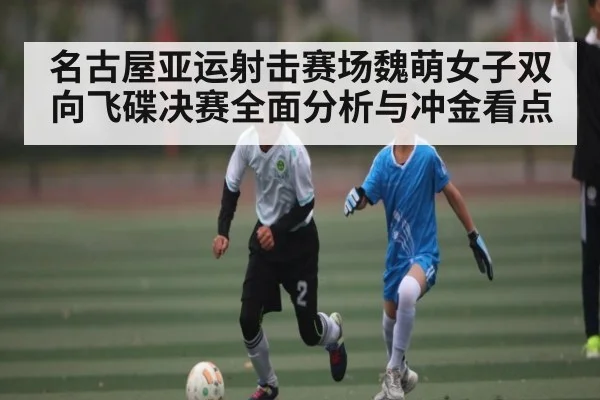 名古屋亚运射击赛场魏萌女子双向飞碟决赛全面分析与冲金看点